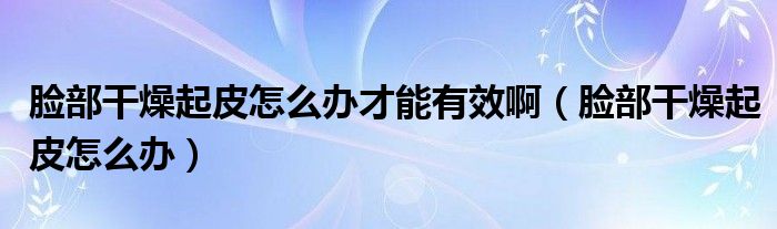 臉部干燥起皮怎么辦才能有效啊（臉部干燥起皮怎么辦）