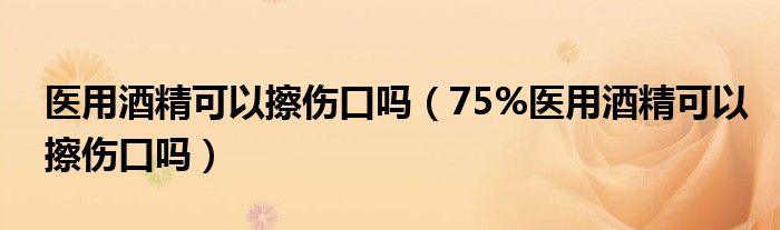 醫(yī)用酒精可以擦傷口嗎（75%醫(yī)用酒精可以擦傷口嗎）