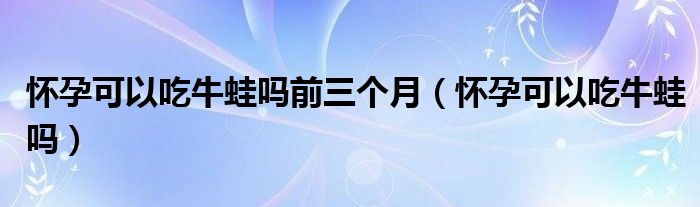 懷孕可以吃牛蛙嗎前三個(gè)月（懷孕可以吃牛蛙嗎）