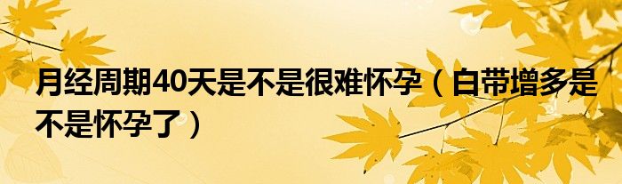 月經(jīng)周期40天是不是很難懷孕（白帶增多是不是懷孕了）