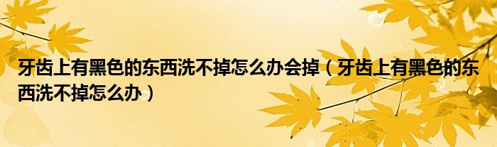 牙齒上有黑色的東西洗不掉怎么辦會掉（牙齒上有黑色的東西洗不掉怎么辦）