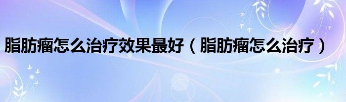 脂肪瘤怎么治療效果最好（脂肪瘤怎么治療）