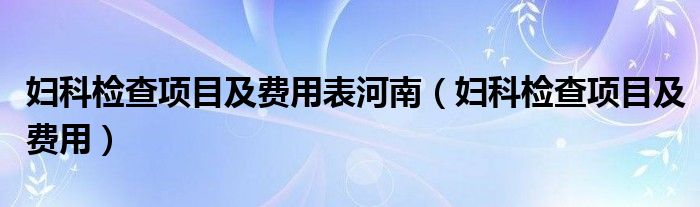 婦科檢查項目及費用表河南（婦科檢查項目及費用）