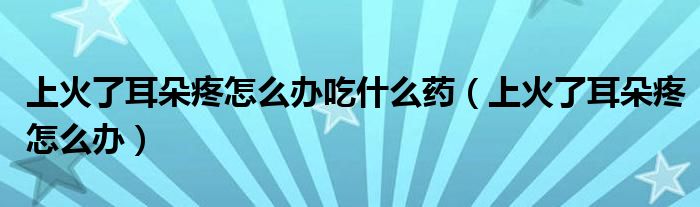 上火了耳朵疼怎么辦吃什么藥（上火了耳朵疼怎么辦）