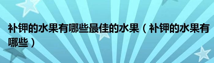 補(bǔ)鉀的水果有哪些最佳的水果（補(bǔ)鉀的水果有哪些）