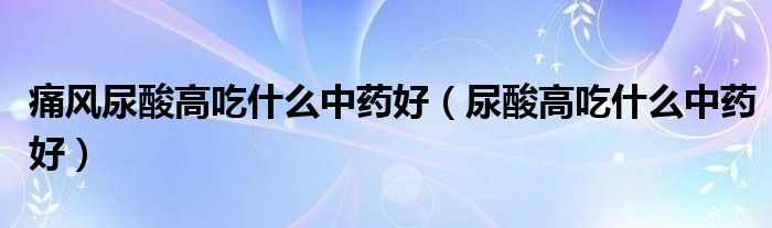 痛風(fēng)尿酸高吃什么中藥好（尿酸高吃什么中藥好）