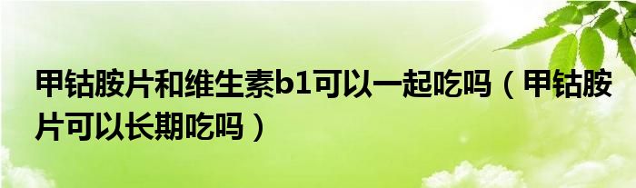 甲鈷胺片和維生素b1可以一起吃嗎（甲鈷胺片可以長期吃嗎）