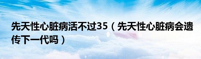 先天性心臟病活不過35（先天性心臟病會(huì)遺傳下一代嗎）