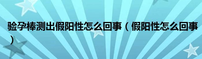 驗(yàn)孕棒測(cè)出假陽性怎么回事（假陽性怎么回事）