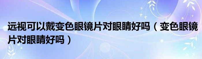 遠視可以戴變色眼鏡片對眼睛好嗎（變色眼鏡片對眼睛好嗎）