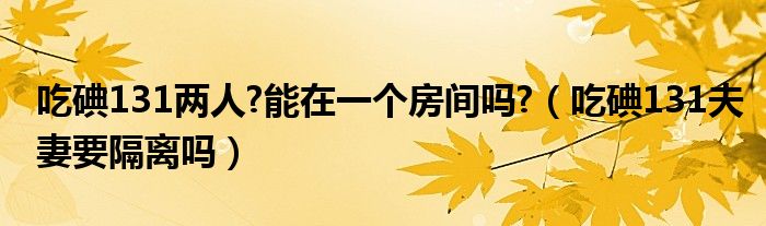 吃碘131兩人?能在一個(gè)房間嗎?（吃碘131夫妻要隔離嗎）