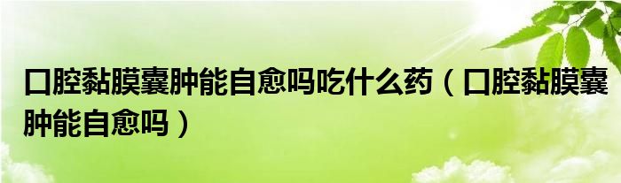 口腔黏膜囊腫能自愈嗎吃什么藥（口腔黏膜囊腫能自愈嗎）