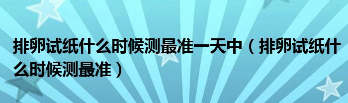 排卵試紙什么時候測最準(zhǔn)一天中（排卵試紙什么時候測最準(zhǔn)）