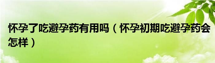 懷孕了吃避孕藥有用嗎（懷孕初期吃避孕藥會(huì)怎樣）