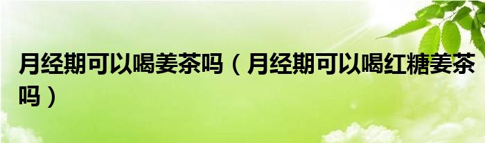 月經(jīng)期可以喝姜茶嗎（月經(jīng)期可以喝紅糖姜茶嗎）