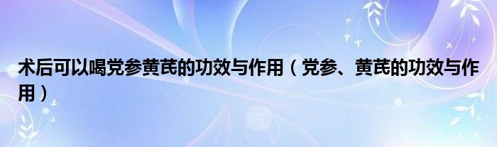 術(shù)后可以喝黨參黃芪的功效與作用（黨參、黃芪的功效與作用）