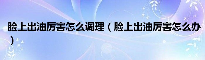 臉上出油厲害怎么調(diào)理（臉上出油厲害怎么辦）