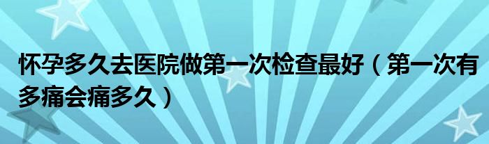 懷孕多久去醫(yī)院做第一次檢查最好（第一次有多痛會(huì)痛多久）