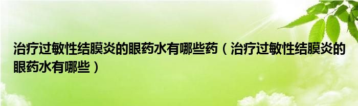 治療過(guò)敏性結(jié)膜炎的眼藥水有哪些藥（治療過(guò)敏性結(jié)膜炎的眼藥水有哪些）