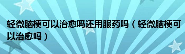 輕微腦?？梢灾斡鷨徇€用服藥嗎（輕微腦梗可以治愈嗎）