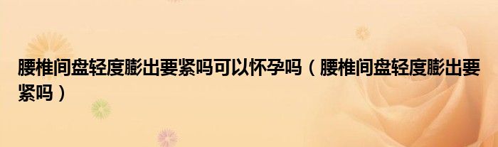 腰椎間盤輕度膨出要緊嗎可以懷孕嗎（腰椎間盤輕度膨出要緊嗎）