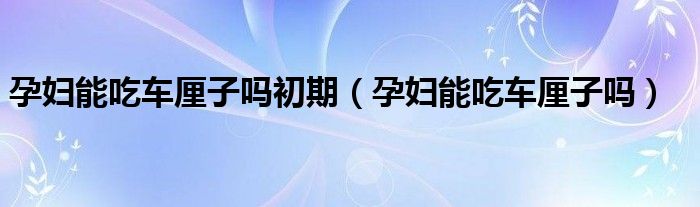 孕婦能吃車厘子嗎初期（孕婦能吃車厘子嗎）