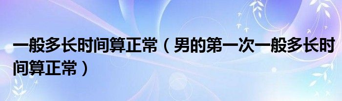 一般多長時(shí)間算正常（男的第一次一般多長時(shí)間算正常）