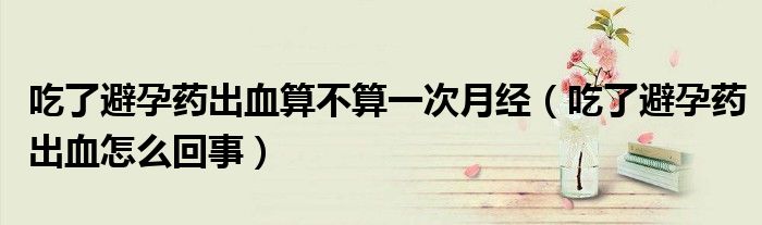 吃了避孕藥出血算不算一次月經(jīng)（吃了避孕藥出血怎么回事）