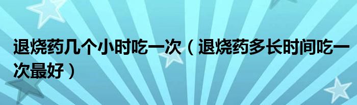 退燒藥幾個(gè)小時(shí)吃一次（退燒藥多長(zhǎng)時(shí)間吃一次最好）