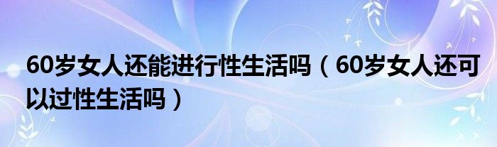 60歲女人還能進行性生活嗎（60歲女人還可以過性生活嗎）