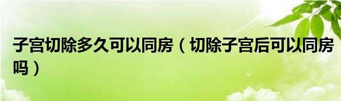 子宮切除多久可以同房（切除子宮后可以同房嗎）