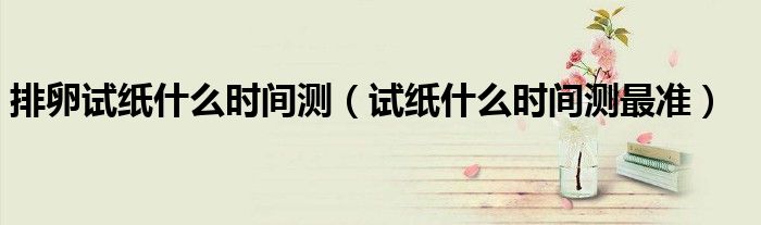 排卵試紙什么時間測（試紙什么時間測最準(zhǔn)）