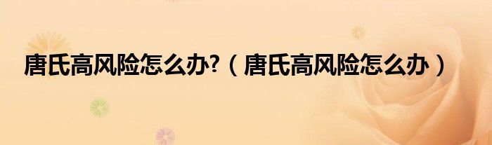 唐氏高風(fēng)險(xiǎn)怎么辦?（唐氏高風(fēng)險(xiǎn)怎么辦）