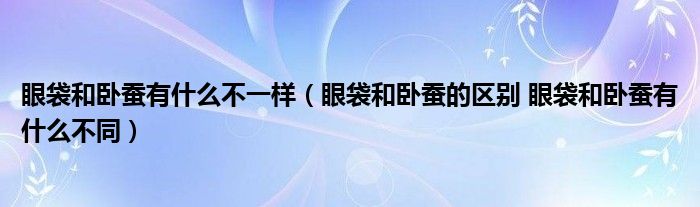 眼袋和臥蠶有什么不一樣（眼袋和臥蠶的區(qū)別 眼袋和臥蠶有什么不同）