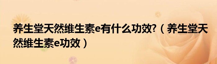 養(yǎng)生堂天然維生素e有什么功效?（養(yǎng)生堂天然維生素e功效）