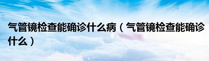 氣管鏡檢查能確診什么?。夤茜R檢查能確診什么）