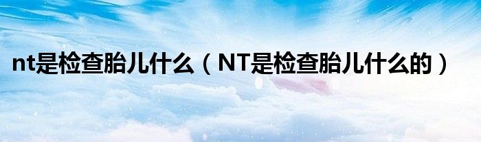 nt是檢查胎兒什么（NT是檢查胎兒什么的）