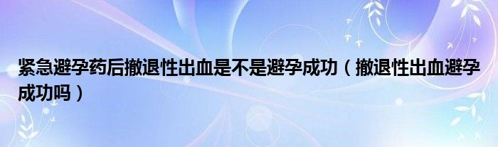 緊急避孕藥后撤退性出血是不是避孕成功（撤退性出血避孕成功嗎）