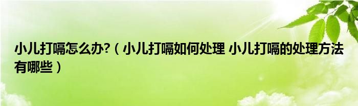 小兒打嗝怎么辦?（小兒打嗝如何處理 小兒打嗝的處理方法有哪些）