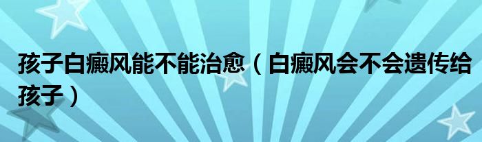 孩子白癜風(fēng)能不能治愈（白癜風(fēng)會(huì)不會(huì)遺傳給孩子）