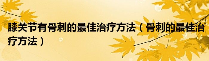 膝關節(jié)有骨刺的最佳治療方法（骨刺的最佳治療方法）