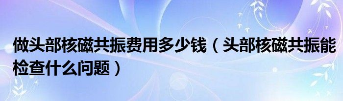 做頭部核磁共振費(fèi)用多少錢（頭部核磁共振能檢查什么問(wèn)題）