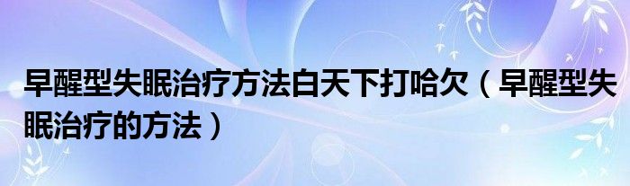 早醒型失眠治療方法白天下打哈欠（早醒型失眠治療的方法）