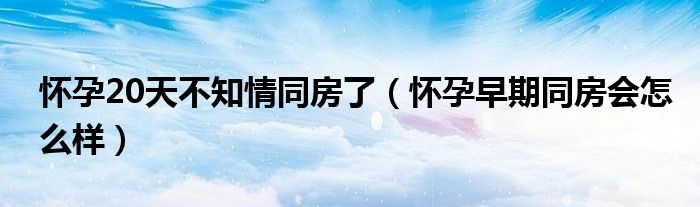 懷孕20天不知情同房了（懷孕早期同房會(huì)怎么樣）