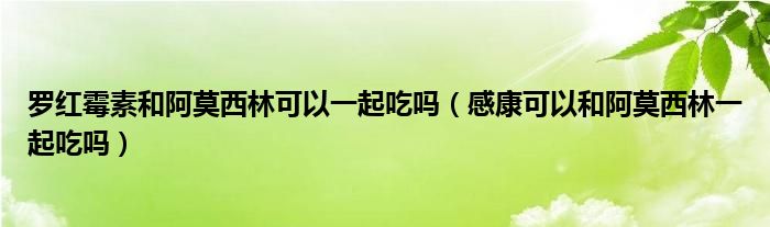 羅紅霉素和阿莫西林可以一起吃嗎（感康可以和阿莫西林一起吃嗎）