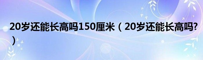 20歲還能長高嗎150厘米（20歲還能長高嗎?）