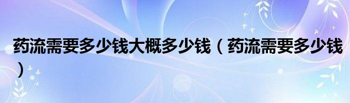 藥流需要多少錢大概多少錢（藥流需要多少錢）