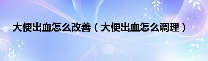 大便出血怎么改善（大便出血怎么調(diào)理）