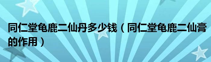 同仁堂龜鹿二仙丹多少錢（同仁堂龜鹿二仙膏的作用）