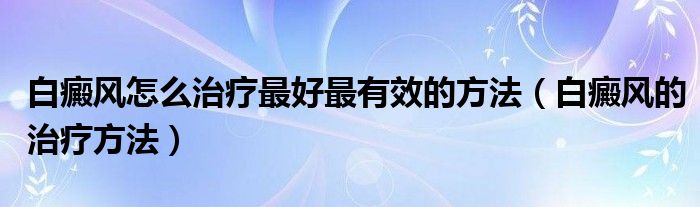 白癜風(fēng)怎么治療最好最有效的方法（白癜風(fēng)的治療方法）